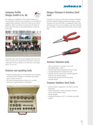Dönges Titanium & Stainless Steel
tools
At this point, we refer to our wide range of Titanium and Stainless
Steel tools. Medical technology, pharmaceutical industry, aviation,
aeronautics and many other fields are unimaginable without these
tools today. Just ask for our new catalogue or any other information
you need! Below, a small overview of the features of these special
tools.
5
Features non-sparking tools
• Dönges non-sparking tools are recommended for use in hazardous
environments where flammable or combustible vapors, liquids,
dusts or residues are present.
• the tools are extremely corrosion-resistant (e.g. sea water)
• tools made of copper-beryllium are antimagnetic.
Company Profile
Dönges GmbH & Co. KG
The company was established in 1903 by Johann Doenges as a
classical producer of files and rasps. Nowadays we are specialised in
supplying federal authorities, armed forces, postal services and fire
brigades as well as in producing non-arcing tools. We produce all
kinds of hand tools made of non-sparking material, a special non-
ferrous alloy.
Now, please have a look into our new catalogue with a lot of new
articles. Look and see for yourself! If you don't find an article you
need, please feel free to contact us. Our motto was, is and always
will be: "Yes we can"!
Features Titanium tools
• 100% non-magnetic as it contains no iron at all
(Permeability approx. 1,0000...)
• extremely high strength (comparable with that of steel)
• extremely lightweight (42% lighter than steel)
• extremely corrosion resistant (even to specific aggressive
media from the chemical industry)
• extremely high mechanical and thermal capacity
• extremely long life
Features Stainless Steel Tools
• perfectly suitable for applications in the fields of very low
temperatures
• extreme intergranular corrosion and oxidation resistance
because of the chromium content
• extreme durability
• autoclavable (heating up to 100 °C, sterilisation, germicidal
method)
 