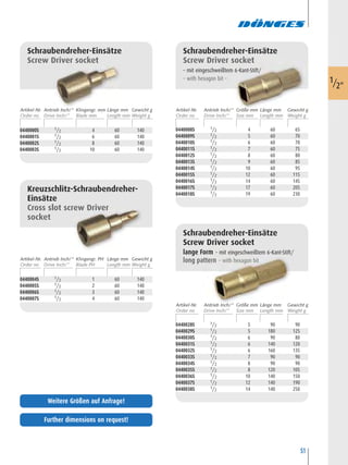 51
0440004S 1/2 1 60 140
0440005S 1/2 2 60 140
0440006S 1/2 3 60 140
0440007S 1/2 4 60 140
Kreuzschlitz-Schraubendreher-
Einsätze
Cross slot screw Driver
socket
0440008S 1/2 4 60 65
0440009S 1/2 5 60 70
0440010S 1/2 6 60 70
0440011S 1/2 7 60 75
0440012S 1/2 8 60 80
0440013S 1/2 9 60 85
0440014S 1/2 10 60 95
0440015S 1/2 12 60 115
0440016S 1/2 14 60 145
0440017S 1/2 17 60 205
0440018S 1/2 19 60 230
Schraubendreher-Einsätze
Screw Driver socket
– mit eingeschweißtem 6-Kant-Stift/
– with hexagon bit –
0440028S 1/2 5 90 90
0440029S 1/2 5 180 125
0440030S 1/2 6 90 80
0440031S 1/2 6 140 120
0440032S 1/2 6 160 135
0440033S 1/2 7 90 90
0440034S 1/2 8 90 90
0440035S 1/2 8 120 105
0440036S 1/2 10 140 150
0440037S 1/2 12 140 190
0440038S 1/2 14 140 250
Schraubendreher-Einsätze
Screw Driver socket
lange Form – mit eingeschweißtem 6-Kant-Stift/
long pattern – with hexagon bit
0440000S 1/2 4 60 140
0440001S 1/2 6 60 140
0440002S 1/2 8 60 140
0440003S 1/2 10 60 140
Schraubendreher-Einsätze
Screw Driver socket
1/2"
Artikel-Nr. Klingengr. mm Länge mm Gewicht gAntrieb Inch/“
Artikel-Nr. Klingengr. PH Länge mm Gewicht gAntrieb Inch/“
Artikel-Nr. Größe mm Länge mm Gewicht gAntrieb Inch/“
Artikel-Nr. Größe mm Länge mm Gewicht gAntrieb Inch/“
Further dimensions on request!
Weitere Größen auf Anfrage!
 