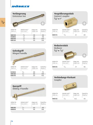 54
Reduzierstück
Reducer
3/4“ 1/2“
0400135S 3/4 57 165
Gelenkgriff
Hinged handle
0410034S 3/4 380 755
0400128S 3/4 460 1300
0400129S 3/4 550 1950
Quergriff
Sliding t-handle
0400130S 3/4 260 600
0400034S 3/4 500 1480
Vergrößerungsstück
Convert coupler
3/4“ 1“
0400131S 3/4 61 325
Verbindungs-Vierkant
Coupler
0400132S 3/4 51,5 135
0400124S 3/4 100 350
0420003S 3/4 250 700
0420134S 3/4 380 1670
0400126S 3/4 430 1500
Verlängerung
Extension bar
3/4"
Artikel-Nr. Länge mm Gewicht gAntrieb Inch/“
Artikel-Nr. Länge mm Gewicht gAntrieb Inch/“
Artikel-Nr. Länge mm Gewicht gAntrieb Inch/“
Artikel-Nr. Länge mm Gewicht gAntrieb Inch/“
Artikel-Nr. Länge mm Gewicht gAntrieb Inch/“
Artikel-Nr. Länge mm Gewicht gAntrieb Inch/“
 