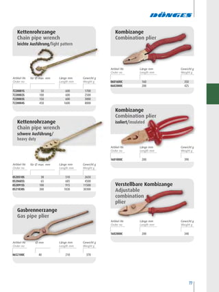 77
0520510S 38 510 2650
0520685S 65 685 4500
0520915S 100 915 11500
0521830S 300 1830 30300
Kettenrohrzange
Chain pipe wrench
schwere Ausführung/
heavy duty
0601600C 160 350
0602000C 200 425
Kombizange
Combination plier
1601000C 200 390
Kombizange
Combination plier
isoliert/insulated
1602000C 200 340
Verstellbare Kombizange
Adjustable
combination
plier
0652100C 40 210 370
Gasbrennerzange
Gas pipe plier
Kettenrohrzange
Chain pipe wrench
leichte Ausführung/light pattern
7220001S 50 600 1700
7220002S 100 600 2500
7220003S 150 600 3000
7220004S 450 1600 8000
Artikel-Nr. Länge mm Gewicht g
Artikel-Nr. Länge mm Gewicht g
Artikel-Nr. Länge mm Gewicht g
Artikel-Nr. Länge mm Gewicht gfür Ø max. mm
Artikel-Nr. Länge mm Gewicht gfür Ø max. mm
Artikel-Nr. Länge mm Gewicht gØ mm
 