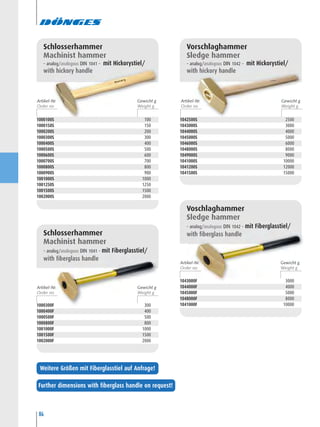 84
1042500S 2500
1043000S 3000
1044000S 4000
1045000S 5000
1046000S 6000
1048000S 8000
1049000S 9000
1041000S 10000
1041200S 12000
1041500S 15000
Vorschlaghammer
Sledge hammer
– analog/analogous DIN 1042 – mit Hickorystiel/
with hickory handle
1043000F 3000
1044000F 4000
1045000F 5000
1048000F 8000
1041000F 10000
Voschlaghammer
Sledge hammer
– analog/analogous DIN 1042 – mit Fiberglasstiel/
with fiberglass handle
1000100S 100
1000150S 150
1000200S 200
1000300S 300
1000400S 400
1000500S 500
1000600S 600
1000700S 700
1000800S 800
1000900S 900
1001000S 1000
1001250S 1250
1001500S 1500
1002000S 2000
Schlosserhammer
Machinist hammer
– analog/analogous DIN 1041 – mit Hickorystiel/
with hickory handle
1000300F 300
1000400F 400
1000500F 500
1000800F 800
1001000F 1000
1001500F 1500
1002000F 2000
Schlosserhammer
Machinist hammer
– analog/analogous DIN 1041 – mit Fiberglasstiel/
with fiberglass handle
Artikel-Nr. Gewicht g
Artikel-Nr. Gewicht g
Artikel-Nr. Gewicht g
Artikel-Nr. Gewicht g
Further dimensions with fiberglass handle on request!
Weitere Größen mit Fiberglasstiel auf Anfrage!
 