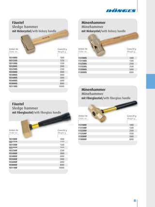 85
1031000F 1000
1031250F 1250
1031500F 1500
1032000F 2000
1032500F 2500
1033000F 3000
1034000F 4000
1035000F 5000
1036000F 6000
1038000F 8000
1031100F 10000
Fäustel
Sledge hammer
mit Fiberglasstiel/with fiberglass handle
1031000S 1000
1031250S 1250
1031500S 1500
1032000S 2000
1032500S 2500
1033000S 3000
1034000S 4000
1035000S 5000
1036000S 6000
1038000S 8000
1031100S 10000
Fäustel
Sledge hammer
mit Hickorystiel/with hickory handle
1131000S 1000
1131500S 1500
1132500S 2500
1133500S 3500
1135000S 5000
1138000S 8000
Minenhammer
Minehammer
mit Hickorystiel/with hickory handle
1131000F 1000
1131500F 1500
1132500F 2500
1133500F 3500
1135000F 5000
1138000F 8000
Minenhammer
Minehammer
mit Fiberglasstiel/with fiberglass handle
Artikel-Nr. Gewicht g Artikel-Nr. Gewicht g
Artikel-Nr. Gewicht g
Artikel-Nr. Gewicht g
 