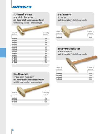 86
1090700S 700
1091200S 1200
1091600S 1600
Handhammer
Cross pein hammer
mit Hickorystiel • amerikanische Form/
with hickory handle • american type
1020100S 100
1020150S 150
1020200S 200
1020300S 300
1020400S 400
1020500S 500
1020600S 600
1020700S 700
1020800S 800
1020900S 900
1021000S 1000
1021300S 1300
1021500S 1500
1022000S 2000
Schlosserhammer
Machinist hammer
mit Hickorystiel • amerikanische Form/
with hickory handle • american type
1081500S 1500
Setzhammer
Riveter
mit Hickorystiel/with hickory handle
1161000S 1000
1162000S 2000
1163000S 3000
1165000S 5000
Loch-/Durchschläger
Clubhammer
mit Hickorystiel/with hickory handle
Artikel-Nr. Gewicht g
Artikel-Nr. Gewicht g
Artikel-Nr. Gewicht g
Artikel-Nr. Gewicht g
 