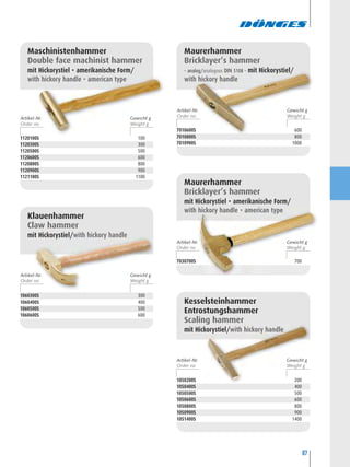 87
Maschinistenhammer
Double face machinist hammer
mit Hickorystiel • amerikanische Form/
with hickory handle • american type
1060300S 300
1060400S 400
1060500S 500
1060600S 600
Klauenhammer
Claw hammer
mit Hickorystiel/with hickory handle
Maurerhammer
Bricklayer’s hammer
– analog/analogous DIN 5108 – mit Hickorystiel/
with hickory handle
7030700S 700
Maurerhammer
Bricklayer’s hammer
mit Hickorystiel • amerikanische Form/
with hickory handle • american type
1050200S 200
1050400S 400
1050500S 500
1050600S 600
1050800S 800
1050900S 900
1051400S 1400
Kesselsteinhammer
Entrostungshammer
Scaling hammer
mit Hickorystiel/with hickory handle
Artikel-Nr. Gewicht g
Artikel-Nr. Gewicht g
Artikel-Nr. Gewicht g
Artikel-Nr. Gewicht g
Artikel-Nr. Gewicht g
7010600S 600
7010800S 800
7010900S 1000
1120100S 100
1120300S 300
1120500S 500
1120600S 600
1120800S 800
1120900S 900
1121100S 1100
 