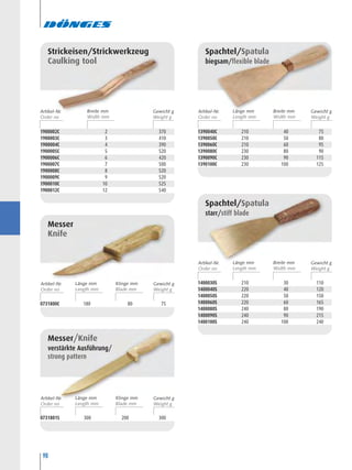 98
0731800C 180 80 75
Messer
Knife
1900002C 2 370
1900003C 3 410
1900004C 4 390
1900005C 5 520
1900006C 6 420
1900007C 7 500
1900008C 8 520
1900009C 9 520
1900010C 10 525
1900012C 12 540
Strickeisen/Strickwerkzeug
Caulking tool
0731801S 300 200 300
Messer/Knife
verstärkte Ausführung/
strong pattern
1390040C 210 40 75
1390050C 210 50 80
1390060C 210 60 95
1390080C 230 80 90
1390090C 230 90 115
1390100C 230 100 125
Spachtel/Spatula
biegsam/flexible blade
1400030S 210 30 110
1400040S 220 40 120
1400050S 220 50 150
1400060S 220 60 165
1400080S 240 80 190
1400090S 240 90 215
1400100S 240 100 240
Spachtel/Spatula
starr/stiff blade
Artikel-Nr. Breite mm Gewicht g Artikel-Nr. Länge mm Gewicht gBreite mm
Artikel-Nr. Länge mm Gewicht gBreite mm
Artikel-Nr. Länge mm Gewicht gKlinge mm
Artikel-Nr. Länge mm Gewicht gKlinge mm
 