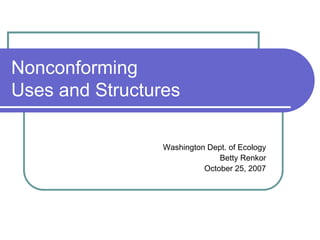 Nonconforming
Uses and Structures

                 Washington Dept. of Ecology
                               Betty Renkor
                           October 25, 2007
 