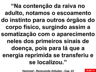 “Na contenção da raiva no
adulto, notamos o escoamento
do instinto para outros órgãos do
corpo físico, surgindo assim a
somatização com o aparecimento
neles dos primeiros sinais de
doença, pois para lá que a
energia reprimida se transferiu e
se localizou.”
Hammed - Renovando Atitudes - Cap. 43 SLIDE 15
 