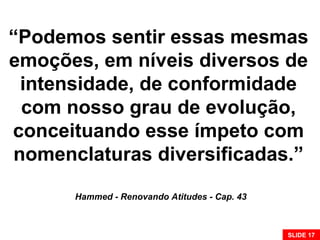 “Podemos sentir essas mesmas
emoções, em níveis diversos de
intensidade, de conformidade
com nosso grau de evolução,
conceituando esse ímpeto com
nomenclaturas diversificadas.”
Hammed - Renovando Atitudes - Cap. 43
SLIDE 17
 