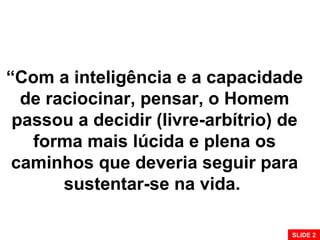 “Com a inteligência e a capacidade
de raciocinar, pensar, o Homem
passou a decidir (livre-arbítrio) de
forma mais lúcida e plena os
caminhos que deveria seguir para
sustentar-se na vida.
SLIDE 2
 