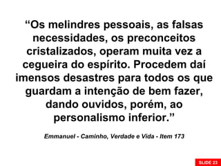 “Os melindres pessoais, as falsas
necessidades, os preconceitos
cristalizados, operam muita vez a
cegueira do espírito. Procedem daí
imensos desastres para todos os que
guardam a intenção de bem fazer,
dando ouvidos, porém, ao
personalismo inferior.”
Emmanuel - Caminho, Verdade e Vida - Item 173
SLIDE 23
 