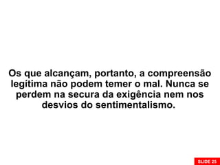 Os que alcançam, portanto, a compreensão
legítima não podem temer o mal. Nunca se
perdem na secura da exigência nem nos
desvios do sentimentalismo.
SLIDE 25
 