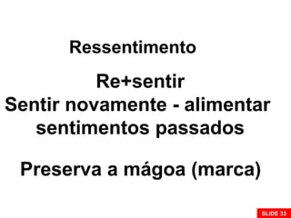 Ressentimento
Re+sentir
Sentir novamente - alimentar
sentimentos passados
Preserva a mágoa (marca)
SLIDE 33
 