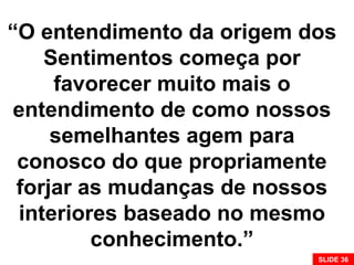 “O entendimento da origem dos
Sentimentos começa por
favorecer muito mais o
entendimento de como nossos
semelhantes agem para
conosco do que propriamente
forjar as mudanças de nossos
interiores baseado no mesmo
conhecimento.”
SLIDE 36
 