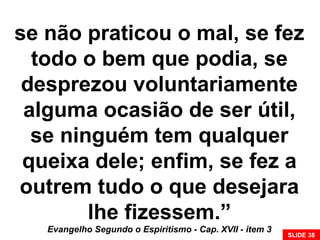 se não praticou o mal, se fez
todo o bem que podia, se
desprezou voluntariamente
alguma ocasião de ser útil,
se ninguém tem qualquer
queixa dele; enfim, se fez a
outrem tudo o que desejara
lhe fizessem.”
Evangelho Segundo o Espiritismo - Cap. XVII - item 3
SLIDE 38
 