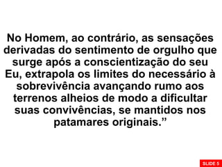No Homem, ao contrário, as sensações
derivadas do sentimento de orgulho que
surge após a conscientização do seu
Eu, extrapola os limites do necessário à
sobrevivência avançando rumo aos
terrenos alheios de modo a dificultar
suas convivências, se mantidos nos
patamares originais.”
SLIDE 5
 