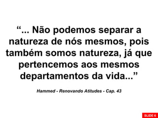 “... Não podemos separar a
natureza de nós mesmos, pois
também somos natureza, já que
pertencemos aos mesmos
departamentos da vida...”
Hammed - Renovando Atitudes - Cap. 43
SLIDE 6
 