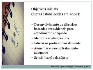 Objetivos iniciais
(metas estabelecidas em 2002):
 Desenvolvimento de diretrizes
baseadas em evidencia para
atendimento adequado
 Melhoria no diagnóstico
 Educar os profissionais de saúde
 Aumentar o uso do tratamento
adequado
 Sensibilização da sépsis
Surviving Sepsis Campaign Declaration of 2013
 