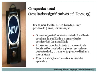 Surviving Sepsis Campaign Declaration of 2013
Campanha atual
(resultados significativos até Fev2013)
Em 25.000 doentes de 186 hospitais, num
período de 5 anos, confirmou/a:
 O uso das guidelines está associado à melhoria
continua da qualidade e a uma redução
considerável da mortalidade
 Atrasos no reconhecimento e tratamento da
Sepsis estão associados a piores resultados e,
por outro lado, o tratamento precoce diminui a
mortalidade
 Rever a aplicação incoerente das medidas
aplicadas
 