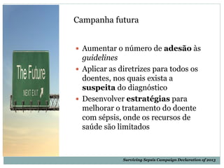 Surviving Sepsis Campaign Declaration of 2013
Campanha futura
 Aumentar o número de adesão às
guidelines
 Aplicar as diretrizes para todos os
doentes, nos quais exista a
suspeita do diagnóstico
 Desenvolver estratégias para
melhorar o tratamento do doente
com sépsis, onde os recursos de
saúde são limitados
 