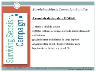 Surviving Sépsis Campaign Bundles
A concluir dentro de 3 HORAS:
1) Medir o nível de lactato
2) Obter culturas de sangue antes da administração de
antibióticos
3) Administrar antibióticos de largo espetro
4) Administrar 30 ml / kg de cristaloide para
hipotensão ou lactato ≥ 4 mmol / L
Dellinger RP, Levy MM, Rhodes A, et al: Surviving Sepsis Campaign: International guidelines for management of severe sepsis and septic shock:
2012. Crit Care Med. 2013; 41:580-637
 