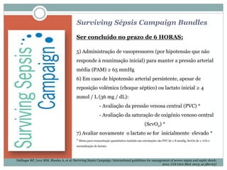 Surviving Sépsis Campaign Bundles
Ser concluído no prazo de 6 HORAS:
5) Administração de vasopressores (por hipotensão que não
responde à reanimação inicial) para manter a pressão arterial
média (PAM) ≥ 65 mmHg
6) Em caso de hipotensão arterial persistente, apesar de
reposição volémica (choque séptico) ou lactato inicial ≥ 4
mmol / L (36 mg / dL):
- Avaliação da pressão venosa central (PVC) *
- Avaliação da saturação de oxigénio venoso central
(ScvO2) *
7) Avaliar novamente o lactato se for inicialmente elevado *
* Metas para ressuscitação quantitativa incluída nas orientações são PVC de ≥ 8 mmHg; ScvO2 de ≥ 70% e
normalização do lactato.
Dellinger RP, Levy MM, Rhodes A, et al: Surviving Sepsis Campaign: International guidelines for management of severe sepsis and septic shock:
2012. Crit Care Med. 2013; 41:580-637
 