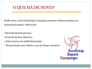 Desde 2002, o Surviving Sepsis Campaign promove melhores práticas no
manuseio da sépsis, onde inclui:
• Reconhecimento precoce;
• Controle do foco infecioso;
• Início precoce de antibioticoterapia;
• Ressuscitação com volume e uso de drogas vasoativas;
O QUE HÁ DE NOVO?
 