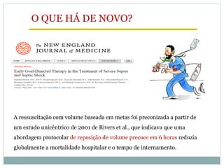 A ressuscitação com volume baseada em metas foi preconizada a partir de
um estudo unicêntrico de 2001 de Rivers et al., que indicava que uma
abordagem protocolar de reposição de volume precoce em 6 horas reduzia
globalmente a mortalidade hospitalar e o tempo de internamento.
O QUE HÁ DE NOVO?
 