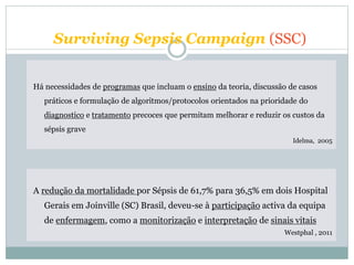 A redução da mortalidade por Sépsis de 61,7% para 36,5% em dois Hospital
Gerais em Joinville (SC) Brasil, deveu-se à participação activa da equipa
de enfermagem, como a monitorização e interpretação de sinais vitais
Westphal , 2011
Há necessidades de programas que incluam o ensino da teoria, discussão de casos
práticos e formulação de algoritmos/protocolos orientados na prioridade do
diagnostico e tratamento precoces que permitam melhorar e reduzir os custos da
sépsis grave
Idelma, 2005
Surviving Sepsis Campaign (SSC)
 
