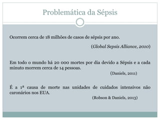 Ocorrem cerca de 18 milhões de casos de sépsis por ano.
(Global Sepsis Alliance, 2010)
Em todo o mundo há 20 000 mortes por dia devido a Sépsis e a cada
minuto morrem cerca de 14 pessoas.
(Daniels, 2011)
É a 1ª causa de morte nas unidades de cuidados intensivos não
caronários nos EUA.
(Robson & Daniels, 2013)
Problemática da Sépsis
 