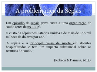 Um episódio de sepsis grave custa a uma organização de
saúde cerca de 25 000 €.
O custo da sépsis nos Estados Unidos é de mais de 400 mil
milhões de dólares por ano.
A sepsis é a principal causa de morte em doentes
hospitalizados e tem um impacto substancial sobre os
recursos de saúde.
(Robson & Daniels, 2013)
A problemática da Sépsis
 