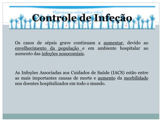Os casos de sépsis grave continuam a aumentar, devido ao
envelhecimento da população e em ambiente hospitalar ao
aumento das infeções nosocomiais.
As Infeções Associadas aos Cuidados de Saúde (IACS) estão entre
as mais importantes causas de morte e aumento da morbilidade
nos doentes hospitalizados em todo o mundo.
Controle de Infeção
 