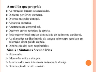 A medida que progride
 As retrações tornam-se acentuadas.
 O edema periférico aumenta.
 O tônus muscular diminui.
 A cianose aumenta.
 A temperatura corporal cai.
 Ocorrem curtos períodos de apneia.
 Pode ocorrer bradicardia ( diminuição do batimento cardíaco).
 As alterações na distribuição do sangue pelo corpo resultam em
coloração cinza-pálido da pele.
 Diminuição dos sons respiratórios.
Sinais e Sintomas Secundários
 Hipotensão
 Edema das mãos e dos pés.
 Ausência dos sons intestinais no início da doença.
 Diminuição do débito urinário.
 