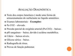 AVALIAÇÃO DIAGNÓSTICA
 Teste dos corpos lamelares ( mede uma forma de
armazenamento do surfactante no líquido amniótico.
 Exames laboratoriais – Exemplos:
 Pa CO2 – elevada .
 Pressão parcial de oxigênio arterial (Pa CO2) – baixas .
 pH sanguíneo – baixo, devido à acidose metabólica.
 Cálcio – baixos níveis.
 Glicose sérica – baixa .
 Radiografia de tórax.
 Provas de função pulmonar.
 