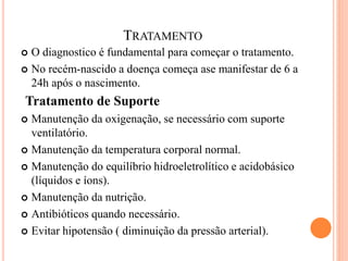 TRATAMENTO
 O diagnostico é fundamental para começar o tratamento.
 No recém-nascido a doença começa ase manifestar de 6 a
24h após o nascimento.
Tratamento de Suporte
 Manutenção da oxigenação, se necessário com suporte
ventilatório.
 Manutenção da temperatura corporal normal.
 Manutenção do equilíbrio hidroeletrolítico e acidobásico
(líquidos e íons).
 Manutenção da nutrição.
 Antibióticos quando necessário.
 Evitar hipotensão ( diminuição da pressão arterial).
 