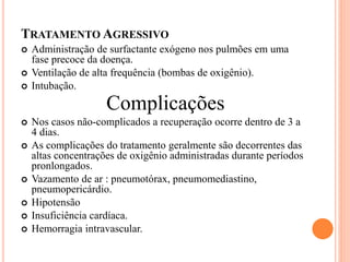 TRATAMENTO AGRESSIVO
 Administração de surfactante exógeno nos pulmões em uma
fase precoce da doença.
 Ventilação de alta frequência (bombas de oxigênio).
 Intubação.
Complicações
 Nos casos não-complicados a recuperação ocorre dentro de 3 a
4 dias.
 As complicações do tratamento geralmente são decorrentes das
altas concentrações de oxigênio administradas durante períodos
pronlongados.
 Vazamento de ar : pneumotórax, pneumomediastino,
pneumopericárdio.
 Hipotensão
 Insuficiência cardíaca.
 Hemorragia intravascular.
 