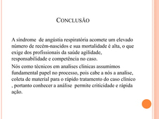 CONCLUSÃO
A síndrome de angústia respiratória acomete um elevado
número de recém-nascidos e sua mortalidade é alta, o que
exige dos profissionais da saúde agilidade,
responsabilidade e competência no caso.
Nós como técnicos em analises clinicas assumimos
fundamental papel no processo, pois cabe a nós a analise,
coleta de material para o rápido tratamento do caso clínico
, portanto conhecer a análise permite criticidade e rápida
ação.
 