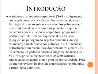 INTRODUÇÃO
 A síndrome de angústia respiratória (SAR), antigamente
conhecida como doença da membrana hialina devido a
formação de uma membrana nos alvéolos pulmonares, é
uma síndrome de recém nascidos prematuros, que se
caracteriza por insuficiência respiratória progressiva e
podendo ser fatal, em consequência de atelectasia
(bloqueio na passagem do ar pelos brônquios, ou seja
‘murchar’) e imaturidade dos pulmões. A SAR acontece
normalmente em recém-nascidos prematuros e entre 28 e
37 semanas de gestação podendo chegar a incidência de
50 a 70% principalmente entre as 28 a 30 semanas
aumentando de acordo com o grau de prematuridade. Para
os que sobrevivem há risco de complicações respiratórias
e neurológicas crônicas.
 