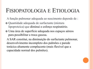 FISIOPATOLOGIA E ETIOLOGIA
A função pulmonar adequada ao nascimento depende de :
 Quantidade adequada de surfactante (mistura
lipoproteica) que diminui o esforço respiratório.
 Uma área de superfície adequada nos espaços aéreos
para possibilitar a troca gasosa.
A SAR constitui, na diminuição do surfactante pulmonar,
desenvolvimento incompleto dos pulmões e parede
torácica altamente complacente (mais flexível que a
capacidade normal dos pulmões).
 