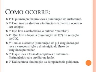 COMO OCORRE:
 1º O pulmão prematuro leva a diminuição do surfactante.
 2º Com isso os alvéolos não funcionam direito e ocorre o
seu colapso.
 3º Isso leva a atelectasia ( o pulmão “murcha”)
 4º Que leva a hipóxia (diminuição do O2) e a retenção
de CO2.
 5º Tem-se a acidose (diminuição do pH sanguíneo) que
leva a vasoconstrição e diminuição do fluxo de
sanguíneo pulmonar.
 6º O que leva a lesão dos capilares e entram os
fibrinogênios para auxiliar na lesão.
 7º Daí ocorre a diminuição da complacência pulmonar.
 