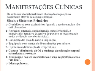 MANIFESTAÇÕES CLÍNICAS
Os sintomas são habitualmente observados logo após o
nascimento através de alguns sintomas :
Sinais e Sintomas Primários
 Grunhidos ou sons expiratórios (quando o recém-nascido não
está chorando).
 Retrações esternais, supraesternais, subesternarnais, e
intercostais ( tentativa excessiva de puxar o ar ocasionando
maior evidencia na caixa torácica).
 Batimento das asas do nariz à inspiração.
 Taquipneia com menos de 60 respirações por minuto.
 Hipotermia (diminuição da temperatura).
 Cianose ( diminuição de O2 e mudança da coloração corporal
normal para arroxeada).
 Diminuição dos sons respiratórios e sons respiratórios secos
“em lixa” .
 Edema pulmonar.
 