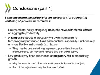Conclusions (part 1) 
Stringent environmental policies are necessary for addressing 
wellbeing objectives, nevertheless: 
• Environmental policy stringency does not have detrimental effects 
on aggregate productivity. 
• A temporary boost in productivity growth materialise for 
technologically advanced firms and countries, especially if policies rely 
on more flexible instruments (e.g. taxes): 
– They may be best suited to grasp new opportunities, innovation, 
improvements, but may also relocate and trim down activity 
• Low-productivity firms experience a temporary fall in productivity 
growth: 
– May be more in need of investment to comply, less able to adjust, 
– Part of the adjustment may be due to entry/exit. 
 