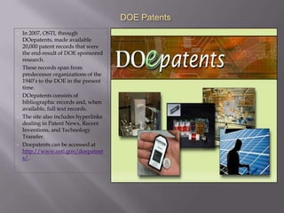 DOE Patents
•   In 2007, OSTI, through
    DOepatents, made available
    20,000 patent records that were
    the end-result of DOE sponsored
    research.
•   These records span from
    predecessor organizations of the
    1940’s to the DOE in the present
    time.
•   DOepatents consists of
    bibliographic records and, when
    available, full text records.
•   The site also includes hyperlinks
    dealing in Patent News, Recent
    Inventions, and Technology
    Transfer.
•   Doepatents can be accessed at
    http://www.osti.gov/doepatent
    s/.
 