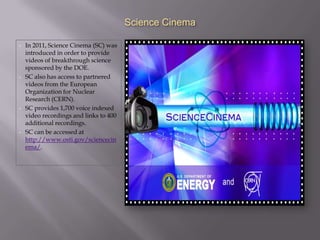 Science Cinema

•   In 2011, Science Cinema (SC) was
    introduced in order to provide
    videos of breakthrough science
    sponsored by the DOE.
•   SC also has access to partnered
    videos from the European
    Organization for Nuclear
    Research (CERN).
•   SC provides 1,700 voice indexed
    video recordings and links to 400
    additional recordings.
•   SC can be accessed at
    http://www.osti.gov/sciencecin
    ema/.
 
