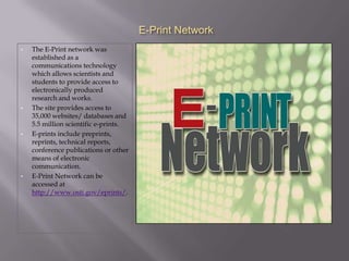 E-Print Network
•   The E-Print network was
    established as a
    communications technology
    which allows scientists and
    students to provide access to
    electronically produced
    research and works.
•   The site provides access to
    35,000 websites/ databases and
    5.5 million scientific e-prints.
•   E-prints include preprints,
    reprints, technical reports,
    conference publications or other
    means of electronic
    communication.
•   E-Print Network can be
    accessed at
    http://www.osti.gov/eprints/.
 