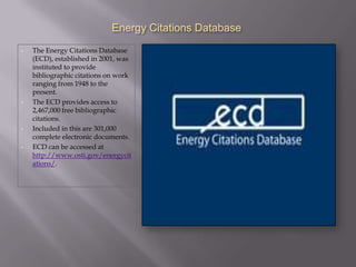 Energy Citations Database
•   The Energy Citations Database
    (ECD), established in 2001, was
    instituted to provide
    bibliographic citations on work
    ranging from 1948 to the
    present.
•   The ECD provides access to
    2,467,000 free bibliographic
    citations.
•   Included in this are 301,000
    complete electronic documents.
•   ECD can be accessed at
    http://www.osti.gov/energycit
    ations/.
 
