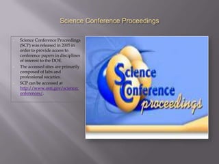 Science Conference Proceedings

•   Science Conference Proceedings
    (SCP) was released in 2005 in
    order to provide access to
    conference papers in disciplines
    of interest to the DOE.
•   The accessed sites are primarily
    composed of labs and
    professional societies.
•   SCP can be accessed at
    http://www.osti.gov/sciencec
    onferences/.
 