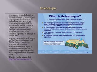 Science.gov

•   Science.gov is a collaborative
    project between 17 government
    science organizations and 13
    federal agencies to provide
    wide ranging access to U.S.
    sponsored scientific research.
•   Originally launched in 2002,
    site updates are completed
    every 6 weeks and can e
    searched topically or through a
    search box.
•   Users are granted search access
    to 50 different databases and
    2100 websites containing
    scientific information.
•   Sites are selected by agency
    information managers and
    librarians as representative of
    accurate government scientific
    work.
•   The site can be accessed at
    http://www.science.gov/.
 