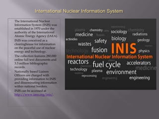 International Nuclear Information System
•   The International Nuclear
    Information System (INIS) was
    established in 1970 under the
    authority of the International
    Atomic Energy Agency (IAEA).
•   INIS was conceived as a
    clearinghouse for information
    on the peaceful use of nuclear
    energy and technology.
•   The collection features 280,000
    online full text documents and
    3.3 million bibliographic
    records.
•   Nationally based Liaison
    Officers are charged with
    providing information to INIS
    and disseminating information
    within national borders.
•   INIS can be accessed at
    http://www.iaea.org/inis/.
 