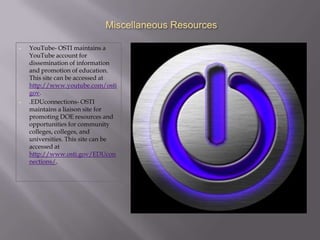 Miscellaneous Resources

•   YouTube- OSTI maintains a
    YouTube account for
    dissemination of information
    and promotion of education.
    This site can be accessed at
    http://www.youtube.com/osti
    gov.
•   .EDUconnections- OSTI
    maintains a liaison site for
    promoting DOE resources and
    opportunities for community
    colleges, colleges, and
    universities. This site can be
    accessed at
    http://www.osti.gov/EDUcon
    nections/.
 