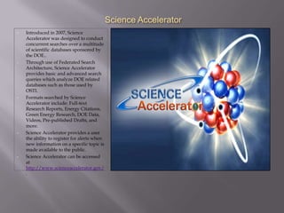 Science Accelerator
•   Introduced in 2007, Science
    Accelerator was designed to conduct
    concurrent searches over a multitude
    of scientific databases sponsored by
    the DOE..
•   Through use of Federated Search
    Architecture, Science Accelerator
    provides basic and advanced search
    queries which analyze DOE related
    databases such as those used by
    OSTI.
•   Formats searched by Science
    Accelerator include: Full-text
    Research Reports, Energy Citations,
    Green Energy Research, DOE Data,
    Videos, Pre-published Drafts, and
    more.
•   Science Accelerator provides a user
    the ability to register for alerts when
    new information on a specific topic is
    made available to the public.
•   Science Accelerator can be accessed
    at
    http://www.scienceaccelerator.gov/
    .
 